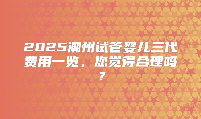 2025潮州试管婴儿三代费用一览，您觉得合理吗？
