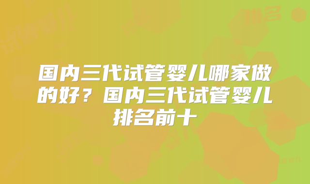 国内三代试管婴儿哪家做的好?国内三代试管婴儿排名前十