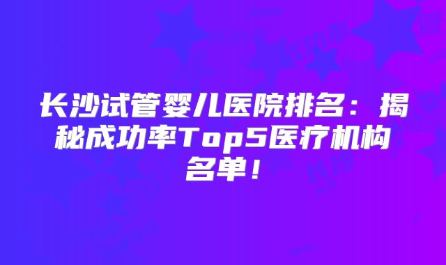 长沙试管婴儿医院排名：揭秘成功率Top5医疗机构名单！