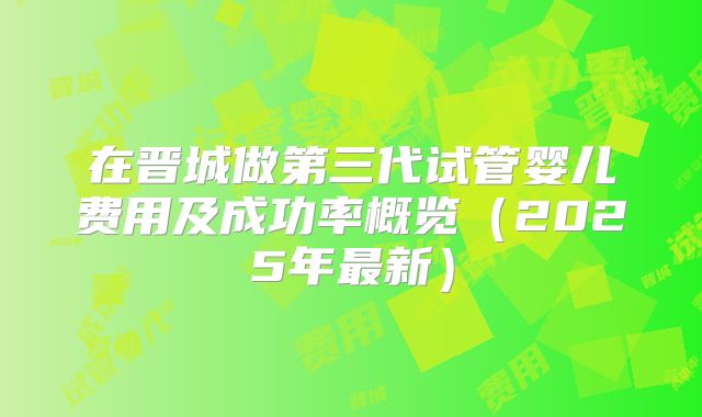 在晋城做第三代试管婴儿费用及成功率概览（2025年最新）