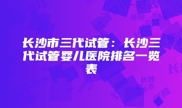 长沙市三代试管:长沙三代试管婴儿医院排名一览表