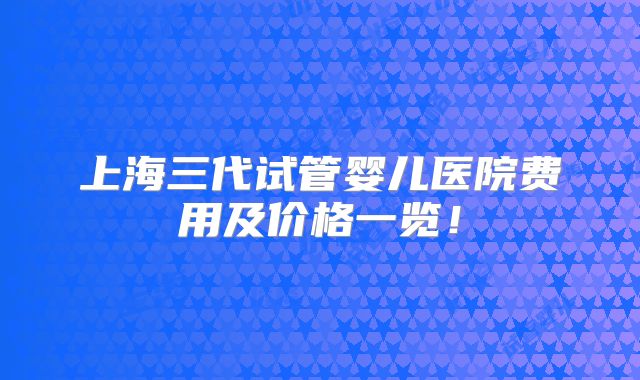 上海三代试管婴儿医院费用及价格一览!