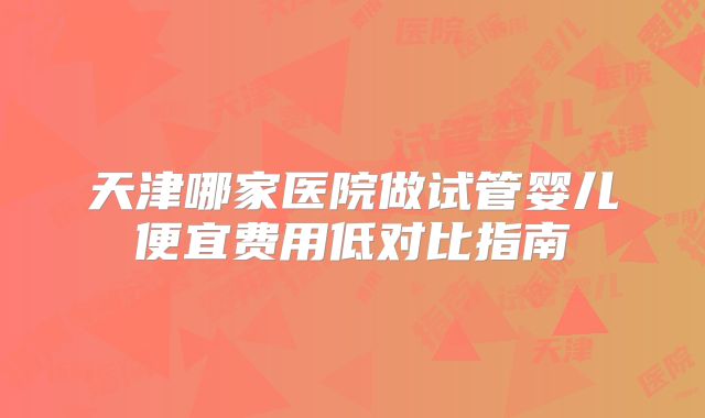 天津哪家医院做试管婴儿便宜费用低对比指南