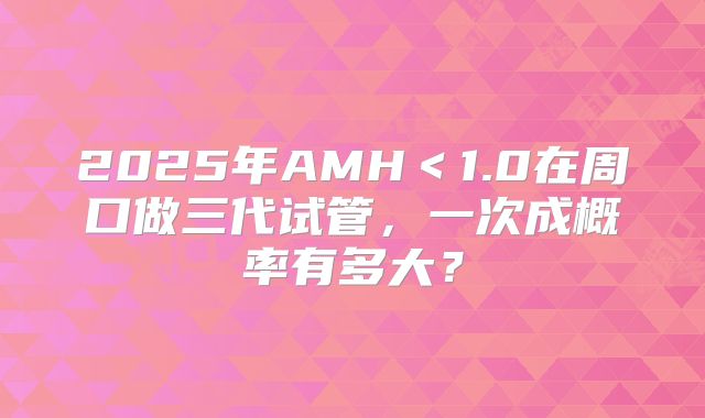2025年AMH<1.0在周口做三代试管,一次成概率有多大?