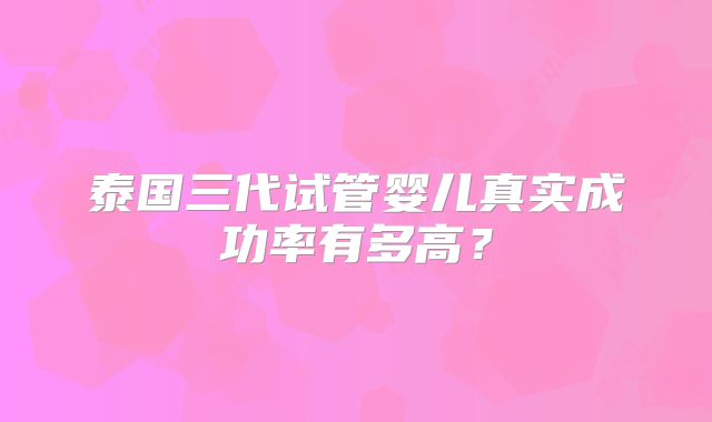 泰国三代试管婴儿真实成功率有多高?