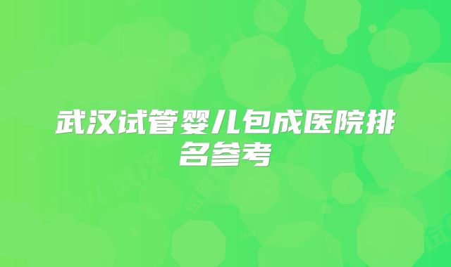 武汉试管婴儿包成医院排名参考