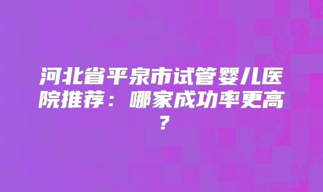 河北省平泉市试管婴儿医院推荐:哪家成功率更高?