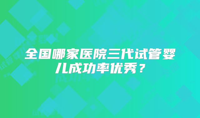 全国哪家医院三代试管婴儿成功率优秀?