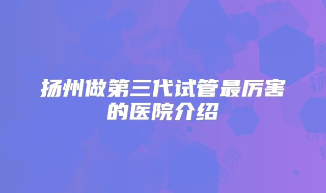 扬州做第三代试管最厉害的医院介绍