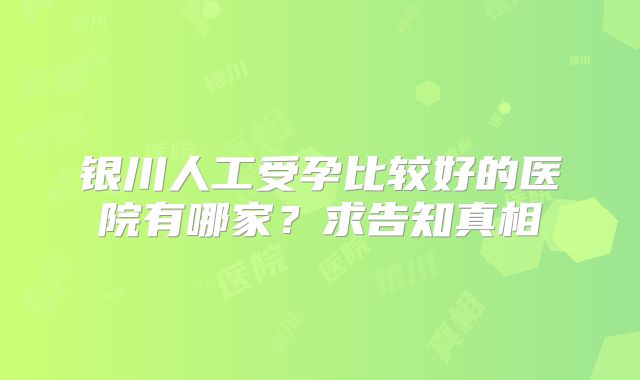 银川人工受孕比较好的医院有哪家？求告知真相