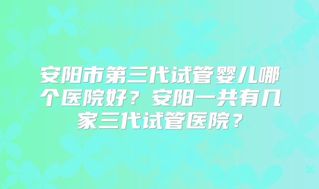 安阳市第三代试管婴儿哪个医院好?安阳一共有几家三代试管医院?