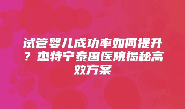 试管婴儿成功率如何提升？杰特宁泰国医院揭秘高效方案