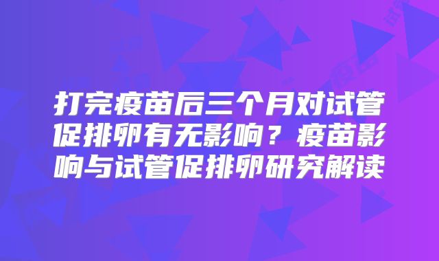 打完疫苗后三个月对试管促排卵有无影响?疫苗影响与试管促排卵研究解读