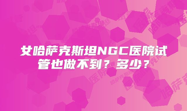 女哈萨克斯坦NGC医院试管也做不到?多少?