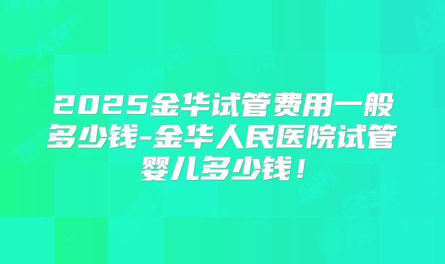2025金华试管费用一般多少钱-金华人民医院试管婴儿多少钱!