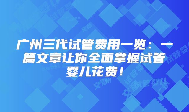 广州三代试管费用一览：一篇文章让你全面掌握试管婴儿花费！