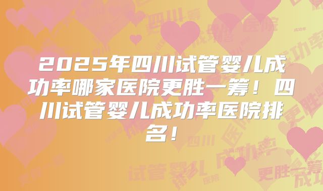 2025年四川试管婴儿成功率哪家医院更胜一筹!四川试管婴儿成功率医院排名!