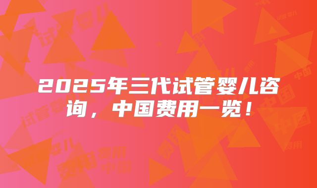 2025年三代试管婴儿咨询,中国费用一览!