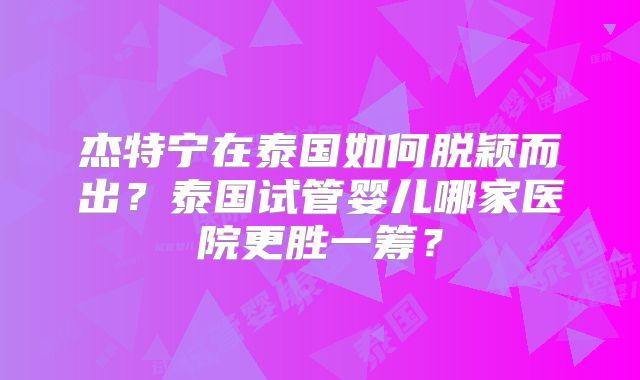 杰特宁在泰国如何脱颖而出？泰国试管婴儿哪家医院更胜一筹？
