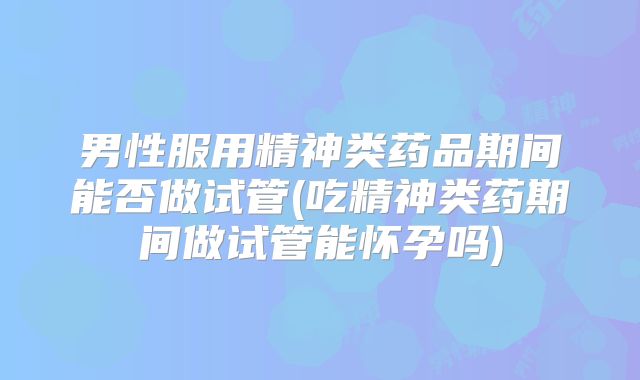 男性服用精神类药品期间能否做试管(吃精神类药期间做试管能怀孕吗)