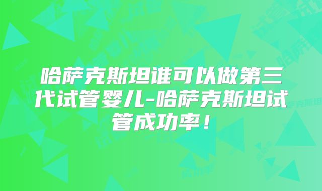 哈萨克斯坦谁可以做第三代试管婴儿-哈萨克斯坦试管成功率！