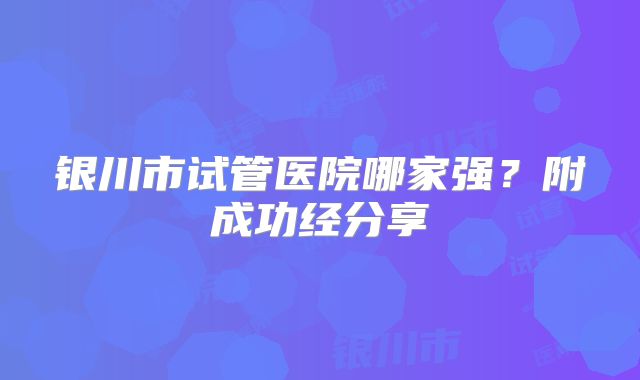 银川市试管医院哪家强?附成功经分享