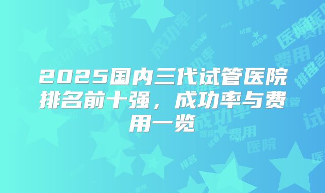 2025国内三代试管医院排名前十强,成功率与费用一览