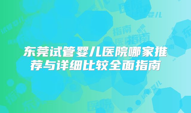 东莞试管婴儿医院哪家推荐与详细比较全面指南