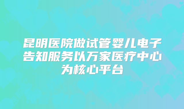 昆明医院做试管婴儿电子告知服务以万家医疗中心为核心平台
