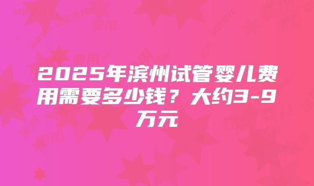 2025年滨州试管婴儿费用需要多少钱?大约3-9万元