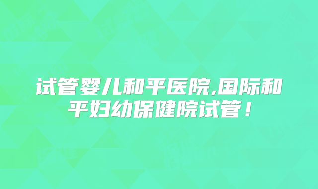 试管婴儿和平医院,国际和平妇幼保健院试管!
