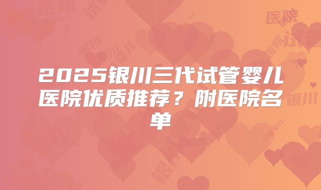 2025银川三代试管婴儿医院优质推荐?附医院名单