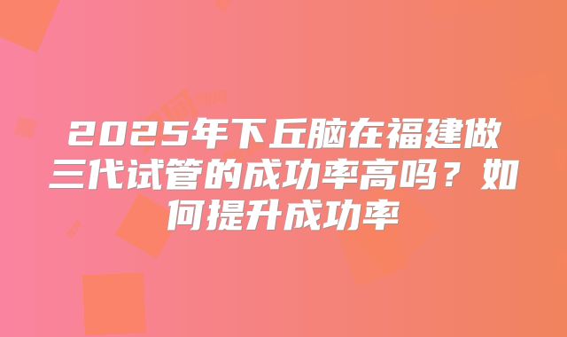 2025年下丘脑在福建做三代试管的成功率高吗?如何提升成功率