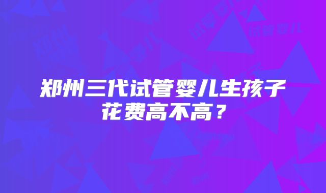 郑州三代试管婴儿生孩子花费高不高？