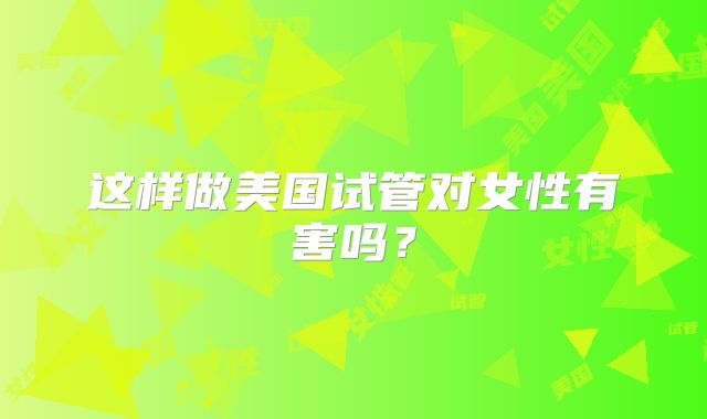 这样做美国试管对女性有害吗?