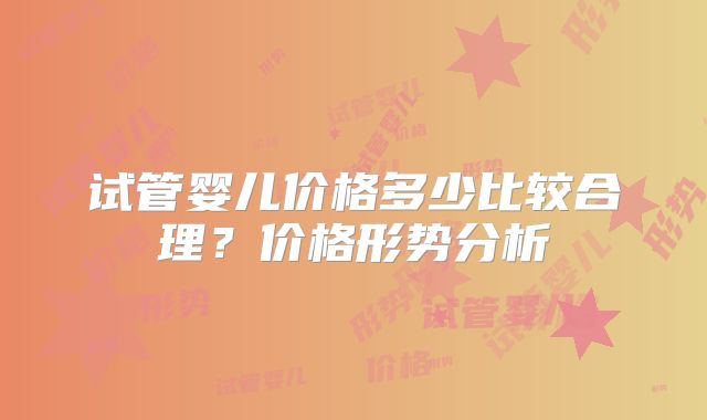 试管婴儿价格多少比较合理？价格形势分析