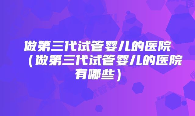 做第三代试管婴儿的医院(做第三代试管婴儿的医院有哪些)