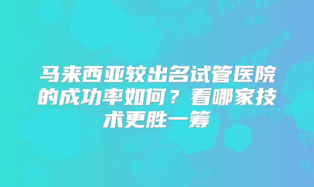 马来西亚较出名试管医院的成功率如何？看哪家技术更胜一筹