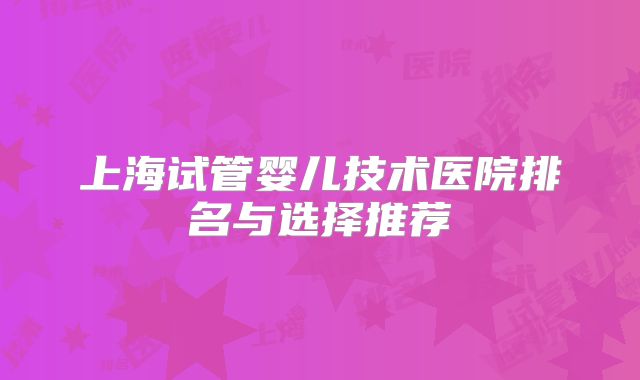 上海试管婴儿技术医院排名与选择推荐