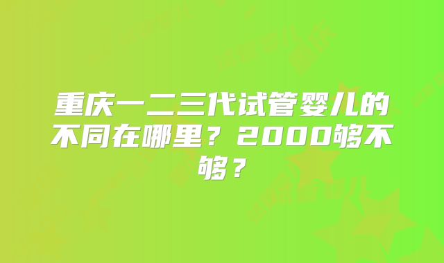重庆一二三代试管婴儿的不同在哪里?2000够不够?