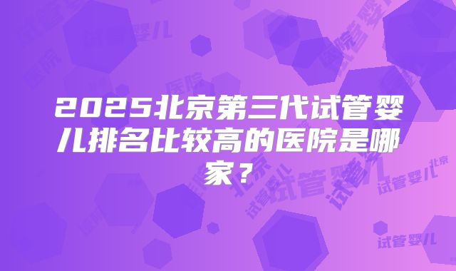 2025北京第三代试管婴儿排名比较高的医院是哪家？