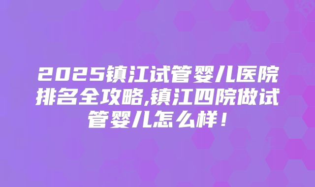 2025镇江试管婴儿医院排名全攻略,镇江四院做试管婴儿怎么样！