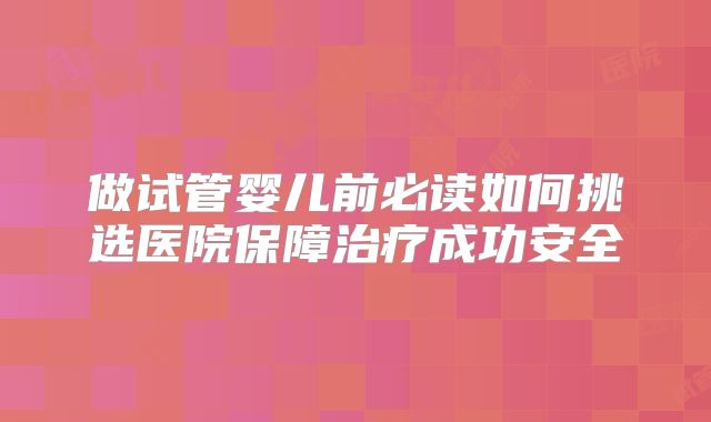 做试管婴儿前必读如何挑选医院保障治疗成功安全