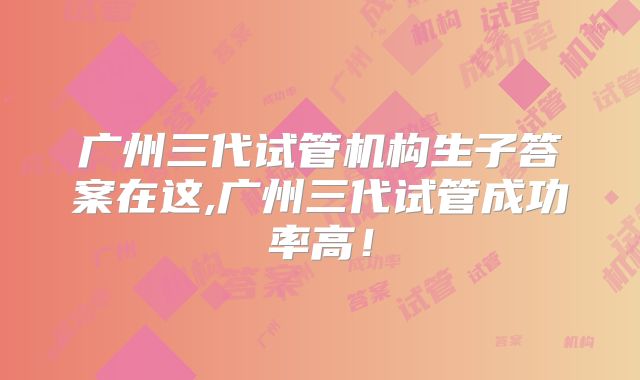 广州三代试管机构生子答案在这,广州三代试管成功率高!
