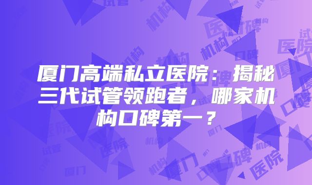 厦门高端私立医院:揭秘三代试管领跑者,哪家机构口碑第一?