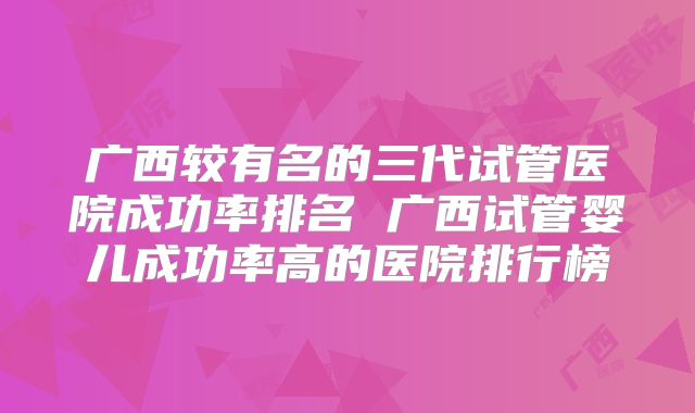 广西较有名的三代试管医院成功率排名 广西试管婴儿成功率高的医院排行榜