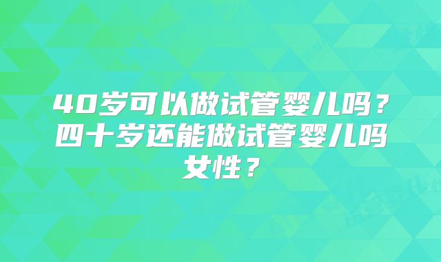 40岁可以做试管婴儿吗?四十岁还能做试管婴儿吗女性?
