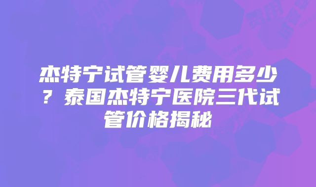 杰特宁试管婴儿费用多少?泰国杰特宁医院三代试管价格揭秘