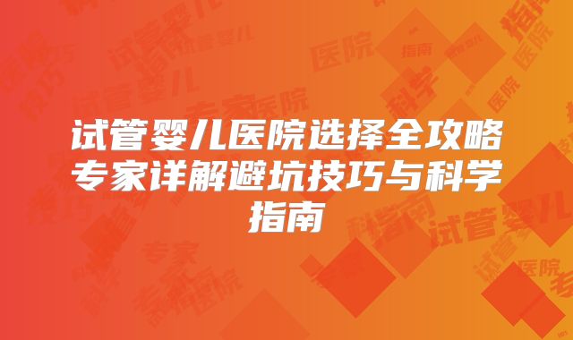 试管婴儿医院选择全攻略专家详解避坑技巧与科学指南