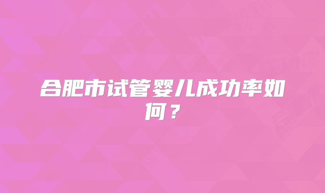 合肥市试管婴儿成功率如何?